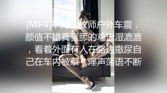 [MP4]下海女教师户外车震，颜值不错真骚舔的鸡巴湿漉漉，看着外面有人在路边撒尿自己在车内被草，淫声荡语不断