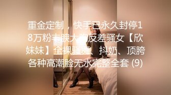 重金定制，快手已永久封停18万粉丰腴大胸反差骚女【欣妹妹】全裸骚舞、抖奶、顶胯各种高潮脸无水完整全套 (9)