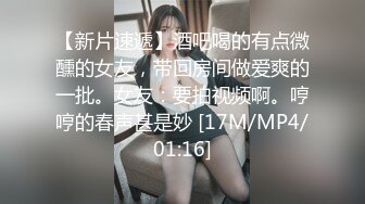 【新片速遞】酒吧喝的有点微醺的女友，带回房间做爱爽的一批。女友：要拍视频啊。哼哼的春声甚是妙 [17M/MP4/01:16]