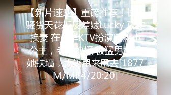 【新片速遞】重磅推荐！长腿骚货天花板反差婊Lucky 真实换妻 在豪华KTV扮演陪酒小公主，老公拍摄 被猛男操得她扶墙，大奶甩来甩去[1877M/MP4/20:20]