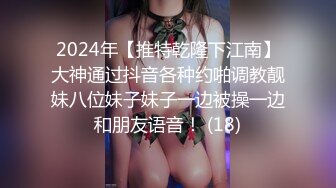 2024年【推特乾隆下江南】大神通过抖音各种约啪调教靓妹八位妹子妹子一边被操一边和朋友语音！ (18)