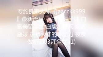 专约良家大神『jaacckk999』最新流出❤️古典舞学妹 白富美留学生 白虎小萝莉 众多骚婊 羡慕大神的钞能力 夜夜做新郎03拜金女 (1)