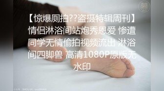 【惊爆厕拍??盗摄特辑周刊】情侣淋浴间站炮秀恩爱 惨遭同学无情偷拍视频流出 淋浴间四脚兽 高清1080P原版无水印