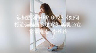 辣椒原创 HPP-0028《如何根治淫娃浑身的痒》美乳色女多重高潮-李蓉蓉