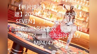 【新片速遞】 ♈♈♈【新片速遞】2024年2月，推特大神【SEVEN】，388人民币VIP，调教约啪多位女奴，完整福利一网打尽，最新流出[931M/MP4/47:35]