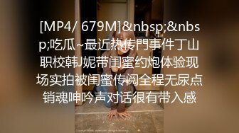 [MP4/ 679M]&nbsp;&nbsp;吃瓜~最近热传門事件丁山职校韩J妮带闺蜜约炮体验现场实拍被闺蜜传阅全程无尿点销魂呻吟声对话很有带入感