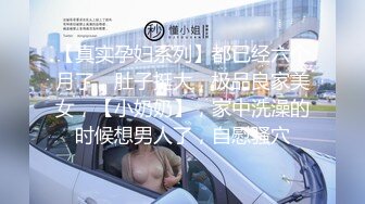 【真实孕妇系列】都已经六个月了，肚子挺大，极品良家美女，【小奶奶】，家中洗澡的时候想男人了，自慰骚穴