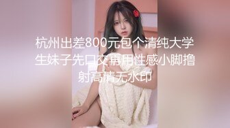 杭州出差800元包个清纯大学生妹子先口交再用性感小脚撸射高清无水印