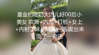 重金约啪奶大活儿好00后小美女 吹箫+六九+打桩+女上+内射了妹子满满一逼 拔出来流了一鸡巴