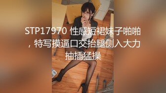 STP17970 性感短裙妹子啪啪，特写摸逼口交抬腿侧入大力抽插猛操