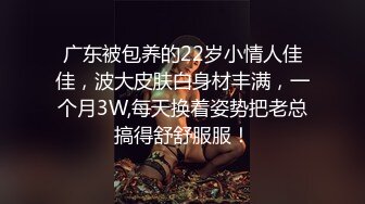 广东被包养的22岁小情人佳佳，波大皮肤白身材丰满，一个月3W,每天换着姿势把老总搞得舒舒服服！