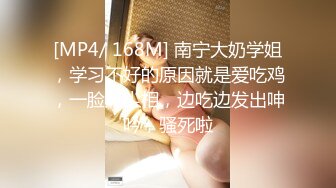 [MP4/ 168M] 南宁大奶学姐，学习不好的原因就是爱吃鸡，一脸风尘相，边吃边发出呻吟，骚死啦