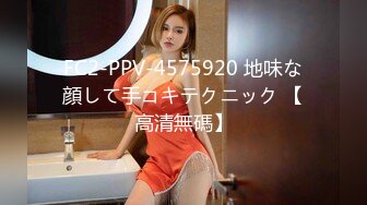 FC2-PPV-4575920 地味な顔して手コキテクニック 【高清無碼】