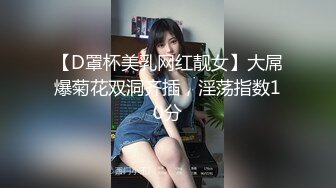 【D罩杯美乳网红靓女】大屌爆菊花双洞齐插，淫荡指数10分