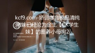 kcf9.com-娇弱嗲音极品清纯嫩妹已经沦为金主【CK学生妹】的圈养小母狗2