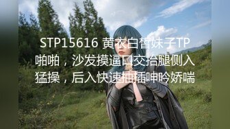 STP15616 黄衣白皙妹子TP啪啪，沙发摸逼口交抬腿侧入猛操，后入快速抽插呻吟娇喘