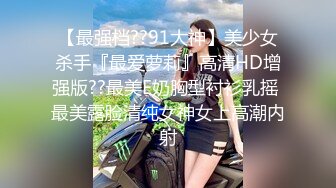 【最强档??91大神】美少女杀手『最爱萝莉』高清HD增强版??最美E奶胸型衬衫乳摇 最美露脸清纯女神女上高潮内射