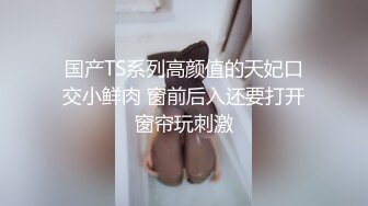 国产TS系列高颜值的天妃口交小鲜肉 窗前后入还要打开窗帘玩刺激