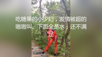 吃糖果的小少妇，发情被超的嗷嗷叫。下面全是水，还不满足