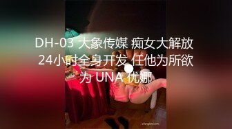 DH-03 大象传媒 痴女大解放 24小时全身开发 任他为所欲为 UNA 优娜