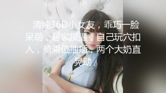 ❤清纯36D小女友，乖巧一脸呆萌，居家操逼，自己玩穴扣入，骑乘位抽插，两个大奶直晃动