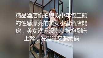 精品酒店偷拍貌似中年包工頭約性感漂亮的美女小蜜酒店開房，美女澡還沒洗就被抱到床上幹，洗澡時又繼續操