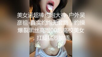 美女运超棒约炮大神-户外吴彦祖-真实约炮无套路，约操爆裂黑丝高跟00后高校美女，扛腿猛烈抽插.