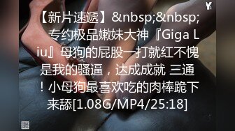 【新片速遞】&nbsp;&nbsp; ⚡专约极品嫩妹大神『Giga Liu』母狗的屁股一打就红不愧是我的骚逼，达成成就 三通！小母狗最喜欢吃的肉棒跪下来舔[1.08G/MP4/25:18]