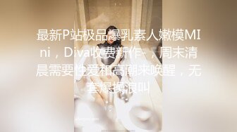 最新P站极品爆乳素人嫩模MIni，Diva收费新作-，周末清晨需要性爱和高潮来唤醒，无套爆操浪叫