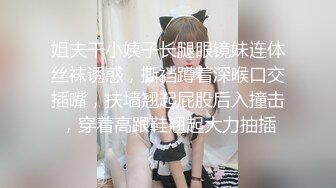 姐夫干小姨子长腿眼镜妹连体丝袜诱惑，撕裆蹲着深喉口交插嘴，扶墙翘起屁股后入撞击，穿着高跟鞋翘起大力抽插