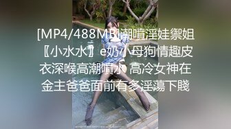 [MP4/488MB]潮噴淫娃禦姐〖小水水〗e奶小母狗情趣皮衣深喉高潮噴水 高冷女神在金主爸爸面前有多淫蕩下賤