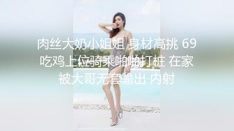 肉丝大奶小姐姐 身材高挑 69吃鸡上位骑乘啪啪打桩 在家被大哥无套输出 内射