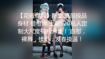 【花椒福利】新增 高颜极品身材 橙橙婷 土豪520私人定制大尺度福利合集！ 自慰，裸舞，揉奶，发春摸逼！