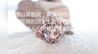 唐山某医院，深夜神经内科【薛定谔的猫】上班带着跳蛋，喷水达人，娇喘淫液喷起来太刺激