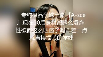 ⚡专约极品学妹土豪『A-sce』现在00后身材都这么爆炸 性欲都这么旺盛了吗？差一点就直接操喷的学妹